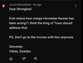 A Youtube comment by JoJo's Woodshed, saying, "Dear Strongbad, Ever notice how creepy Homestar Runner has been acting? I think the King of Town should address this! P.S.: Don't go to the movies with him anymore. Sincerely, Viklas of Sweden".