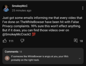 A screenshot of a post on SmokeyMcC's Youtube community page. Smokey says, "Just got some emails informing me that every video that I've done on TheWhiteBowser have been hit with False Privacy complaints. 99% sure this won't effect anything. But if it does, you can find those videos over on @SmokeyMcCrack2." A user comments below this post, "If someone like WhiteBowser is angry at you, your life's probably on the right track."
