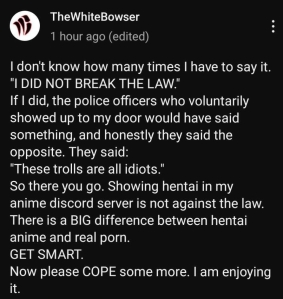 A Youtube community post by TheWhiteBowser, reading, "I don't know how many times I have to say it. "I DID NOT BREAK THE LAW." If I did, the police officers who voluntarily showed up to my door would have said something, and honestly they said the opposite. They said: "These trolls are all idiots." So there you go. Showing hentai in my anime discord server is not against the law. There is a BIG difference between hentai anime and real porn. GET SMART. Now please COPE some more. I am enjoying it."